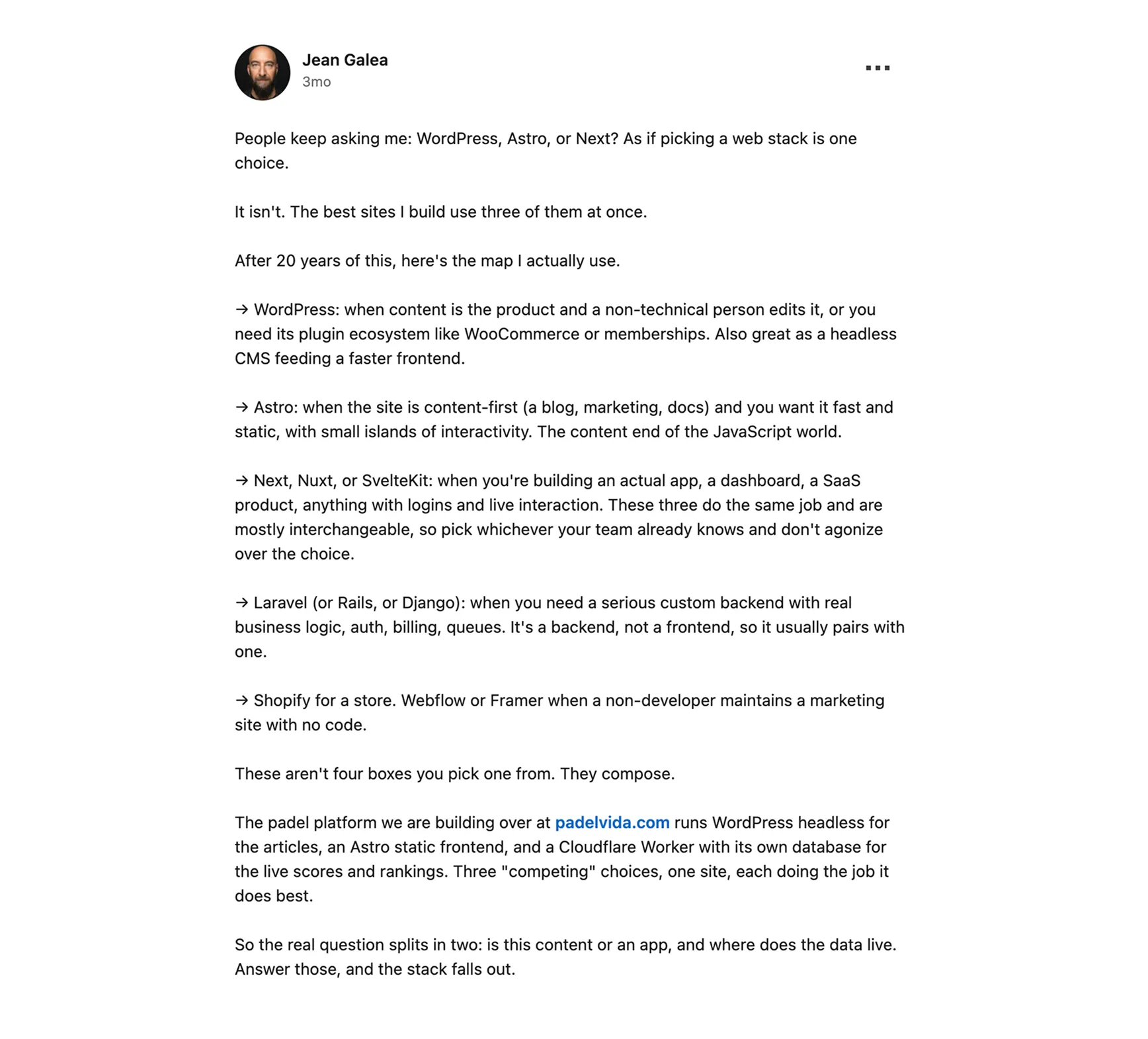LinkedIn post by Jean Galea arguing that picking a web stack is not one choice, because the tools compose. WordPress fits when content is the product and a non-technical person edits it, and also works as a headless CMS, Astro fits content-first sites with small islands of interactivity, Next, Nuxt or SvelteKit fit real apps, and Laravel fits a serious custom backend. The padel platform at padelvida.com runs headless WordPress for articles, an Astro static frontend and a Cloudflare Worker for live scores.